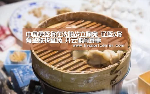 中国男篮将在沈阳战立陶宛 辽篮5将有望联袂登场_开云体育赛事(图1) KAIYUN首页